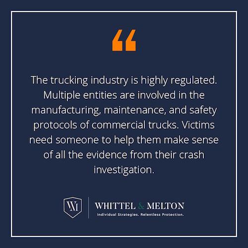 The trucking industry is highly regulated. Multiple entities are involved in the manufacturing, maintenance, and safety protocols of commercial trucks. Victims need someone to help them make sense of all the evidence from their crash investigation.